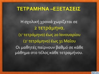 ΤΕΤΡΑΜΗΝΑ –ΕΞΕΤΑΣΕΙΣ
Η σχολική χρονιά χωρίζεται σε
2 τετράμηνα.
(1ο
τετράμηνο) έως 20 Ιανουαρίου
(2ο
τετράμηνο) έως 31 Μαΐου
Οι μαθητές παίρνουν βαθμό σε κάθε
μάθημα στο τέλος κάθε τετραμήνου.
 
