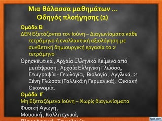 Μια θάλασσα μαθημάτων …
Οδηγός πλοήγησης (2)
Ομάδα Β
ΔΕΝ Εξετάζονται τον Ιούνη – Διαγωνίσματα κάθε
τετράμηνο ή εναλλακτική αξιολόγηση με
συνθετική δημιουργική εργασία το 2ο
τετράμηνο
Θρησκευτικά , Αρχαία Ελληνικά Κείμενα από
μετάφραση , Αρχαία Ελληνική Γλώσσα,
Γεωγραφία - Γεωλογία, Βιολογία , Αγγλικά, 2η
Ξένη Γλώσσα (Γαλλικά ή Γερμανικά), Οικιακή
Οικονομία.
Ομάδα Γ
Μη Εξεταζόμενα Ιούνη – Χωρίς διαγωνίσματα
Φυσική Αγωγή ,
Μουσική , Καλλιτεχνικά,
 