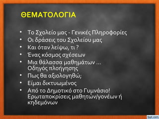 ΘΕΜΑΤΟΛΟΓΙΑ
• Το Σχολείο μας - Γενικές Πληροφορίες
• Οι δράσεις του Σχολείου μας
• Και όταν λείψω, τι ?
• Ένας κόσμος σχέσεων
• Μια θάλασσα μαθημάτων …
Οδηγός πλοήγησης
• Πως θα αξιολογηθώ;
• Είμαι δικτυωμένος
• Από το Δημοτικό στο Γυμνάσιο!
Ερωταποκρίσεις μαθητών/γονέων ή
κηδεμόνων
 