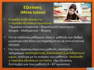 Εξετάσεις
(Μόνο Ιούνιο)
• Η ομάδα Α εξετάζεται την
1η
περίοδο εξετάσεων των Ιούνιο :
Γλωσσική Διδασκαλία - Νεοελληνική Λογοτεχνία –
Ιστορία – Μαθηματικά – Φυσική
• Για τα υπόλοιπα μαθήματα, όπου ο μαθητής έχει βαθμό
μικρότερο από δέκα (10) παραπέμπεται σε επαναληπτική
εξέταση.
• Για τους παραπεμπόμενους μαθητές υλοποιείται
πρόγραμμα υποστηρικτικής διδασκαλίας 5-10 διδακτικών
ωρών, ανάλογα με τις ανάγκες των μαθητών. Ακολουθεί
2η
περίοδος εξετάσεων τον Ιούνη (όχι εξετάσεις
Σεπτέμβρη για τους μαθητές Α – Β Γυμνασίου).
 