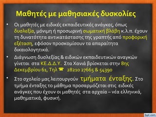Μαθητές με μαθησιακές δυσκολίες
• Οι μαθητές με ειδικές εκπαιδευτικές ανάγκες, όπως
δυσλεξία, μόνιμη ή προσωρινή σωματική βλάβη κ.λ.π. έχουν
τη δυνατότητα αντικατάστασης της γραπτής από προφορική
εξέταση, εφόσον προσκομίσουν τα απαραίτητα
δικαιολογητικά.
• Διάγνωση δυσλεξίας & ειδικών εκπαιδευτικών αναγκών
γίνεται στα ΚΕ.Δ.Δ.Υ. Στα Χανιά βρίσκεται στην 8ης
Δεκεμβρίου 61, Τηλ  28210 27665 & 54390
• Στο σχολείο μας λειτουργούν τμήματα ένταξης. Στο
τμήμα ένταξης το μάθημα προσαρμόζεται στις ειδικές
ανάγκες που έχουν οι μαθητές στα αρχαία – νέα ελληνικά,
μαθηματικά, φυσική.
 