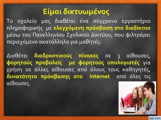 Είμαι δικτυωμένος
Το σχολείο μας διαθέτει ένα σύγχρονο εργαστήριο
πληροφορικής με ελεγχόμενη πρόσβαση στο διαδίκτυο
μέσω του Πανελληνίου Σχολικού Δικτύου, που φιλτράρει
περιεχόμενο ακατάλληλο για μαθητές.
Διαθέτει διαδραστικούς πίνακες σε 3 αίθουσες,
φορητούς προβολείς με φορητούς υπολογιστές για
χρήση σε άλλες αίθουσες από όλους τους καθηγητές,
δυνατότητα πρόσβασης στο internet από όλες τις
αίθουσες.
 