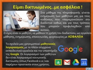 Είμαι δικτυωμένος..με ασφάλεια !
Στo μάθημα της πληροφορικής γίνεται
ενημέρωση των μαθητών μας για τους
κινδύνους που «παραμονεύουν» στο
διαδίκτυο καθώς και για τους τρόπους
που μπορούν προφυλαχθούν από
αυτούς.
Το σχολείο μας χρησιμοποιεί μαθητικούς
λογαριασμούς με τα πλέον σύγχρονα
εκπαιδευτικά εργαλεία και την υποστήριξη
της Google. Οι λογαριασμοί των μαθητών
δεν είναι λογαριασμοί κοινωνικής
δικτύωσης (όπως Facebook κ.α.) και
παρέχουν προστασία στους χρήστες.
Στόχος είναι οι μαθητές να μάθουν τη χρήση του διαδικτύου, ως εργαλείο
μάθησης, ενημέρωσης, επικοινωνίας, ψυχαγωγίας με ΑΣΦΑΛΕΙΑ.
 