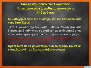 Από το Δημοτικό στο Γυμνάσιο!
Ερωταποκρίσεις μαθητών/γονέων ή
κηδεμόνων
Οι καθηγητές είναι πιο αυστηροί και πιο απρόσιτοι από
τους δασκάλους;
Στο Γυμνάσιο σχεδόν κάθε μάθημα διδάσκεται από
διαφορετικό καθηγητή, σε αντίθεση με το δημοτικό όπου
ο δάσκαλος ήταν η κεντρική και η πιο οικεία φιγούρα.
Και οι καθηγητές έχουν την ίδια ευαισθησία με τους
δασκάλους απέναντι στα παιδιά.
Προτρέψτε τα να μη διστάζουν να ρωτήσουν τον κάθε
εκπαιδευτικό , αν δεν καταλαβαίνουν κάτι !
 