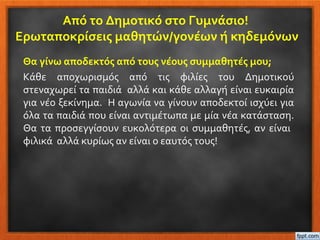 Από το Δημοτικό στο Γυμνάσιο!
Ερωταποκρίσεις μαθητών/γονέων ή κηδεμόνων
Θα γίνω αποδεκτός από τους νέους συμμαθητές μου;
Κάθε αποχωρισμός από τις φιλίες του Δημοτικού
στεναχωρεί τα παιδιά αλλά και κάθε αλλαγή είναι ευκαιρία
για νέο ξεκίνημα. Η αγωνία να γίνουν αποδεκτοί ισχύει για
όλα τα παιδιά που είναι αντιμέτωπα με μία νέα κατάσταση.
Θα τα προσεγγίσουν ευκολότερα οι συμμαθητές, αν είναι
φιλικά αλλά κυρίως αν είναι ο εαυτός τους!
 