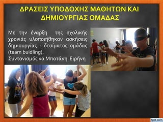ΔΡΑΣΕΙΣ ΥΠΟΔΟΧΗΣ ΜΑΘΗΤΩΝ ΚΑΙ
ΔΗΜΙΟΥΡΓΙΑΣ ΟΜΑΔΑΣ
Με την έναρξη της σχολικής
χρονιάς υλοποιήθηκαν ασκήσεις
δημιουργίας - δεσίματος ομάδας
(team buidling).
Συντονισμός κα Μπατάκη Ειρήνη
 