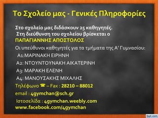 Το Σχολείο μας - Γενικές Πληροφορίες
Στο σχολείο μας διδάσκουν 25 καθηγητές.
Στη διεύθυνση του σχολείου βρίσκεται ο
ΠΑΠΑΓΙΑΝΝΗΣ ΑΠΟΣΤΟΛΟΣ
Οι υπεύθυνοι καθηγητές για τα τμήματα της Α’ Γυμνασίου:
Α1:ΜΑΡΙΝΑΚΗ ΕΙΡΗΝΗ
Α2: ΝΤΟΥΝΤΟΥΝΑΚΗ ΑΙΚΑΤΕΡΙΝΗ
Α3: ΜΑΡΑΚΗ ΕΛΕΝΗ
Α4: ΜΑΝΟΥΣΑΚΗΣ ΜΙΧΑΛΗΣ
Τηλέφωνο  – Fax : 28210 – 88012
email : 4gymchan@sch.gr
Ιστοσελίδα : 4gymchan.weebly.com
www.facebook.com/4gymchan
 