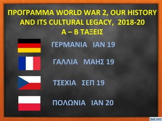 ΠΡΟΓΡΑΜΜΑ WORLD WAR 2, OUR HISTORY
AND ITS CULTURAL LEGACY, 2018-20
Α – Β ΤΑΞΕΙΣ
ΤΣΕΧΙΑ ΣΕΠ 19
ΓΑΛΛΙΑ ΜΑΗΣ 19
ΓΕΡΜΑΝΙΑ ΙΑΝ 19
ΠΟΛΩΝΙΑ ΙΑΝ 20
 