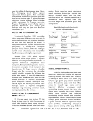 supervisor adalah 1) Kepala ruang rawat (Karu).      penting. Peran supervisor dapat menentukan
Karu bertanggung jawab dalam supervisi               apakah pelayanan keperawatan (nursing care
keperawatan kepada pasien. Karu merupakan            delivery) mencapai standar mutu atau tidak.
ujung tombak tercapai tidaknya tujuan pelayanan
                                                     Penelitian Hyrkäs dan Paunonen-Ilmonen (2001),
keperawatan di rumah sakit. Ia bertanggungjawab
mengawasi perawat pelaksana dalam melakukan          membuktikan bahwa supervise klinik yang
praktik keperawatan. 2) Pengawas perawatan.          dilakukan dengan baik berdampak positif bagi
Pengawas bertanggung jawab terhadap supervisi        quality of care.
pelayanan keperawatan pada areanya yaitu
beberapa Karu yang ada pada Unit Pelaksana                    Tabel 1 Perbandingan berbagai model
Fungsional (UPF).                                               supervisi keperawatan klinik

TUJUAN DAN PRINSIP SUPERVISI                               Model            Proses           Tujuan

    Swansburg & Swansburg (1999) menyatakan           Developmental     Change agent,    Improve job
bahwa tujuan supervisi keperawatan antara lain: 1)    (Dixon, 1998)     Counselor,       performance
                                                                        Training/
memperhatikan anggota unit organisasi disamping                         Teaching
itu area kerja dan pekerjaan itu sendiri. 2)
memperhatikan rencana, kegiatan dan evaluasi dari     Academic          Educative,       Nurse
                                                      (Farington,       Supportive,      performance
pekerjaannya. 3) meningkatkan kemampuan               1995)             Managerial
pekerjaan melalui orientasi, latihan dan bimbingan
individu sesuai kebutuhannya serta mengarahkan        Experiential      Training,        Nurse
kepada kemampuan ketrampilan keperawatan.             (Milne & James,   Mentoring        performance
                                                      2005)
    Menurut Keliat (1993) prinsip supervisi           4S (Page &        Structure,       Quality of care
keperawatan adalah sebagai berikut: 1) supervisi      Wosket, 1995)     Skills,
dilakukan sesuai dengan struktur organisasi RS. 2)                      Support,
supervisi     memerlukan    pengetahuan      dasar                      Sustainability
manajemen, ketrampilan hubungan antar manusia,
kemampuan menerapkan prinsip manajemen dan
kepemimpinan. 3) fungsi supervisi diuraikan          MODEL DEVELOPMENTAL
dengan jelas dan terorganisir dan dinyatakan
melalui petunjuk, peraturan dan kebijakan dan                Model ini diperkenalkan oleh Dixon pada
uraian tugas standar. 4) supervisi adalah proses     rumah sakit mental dan southern cost addiction
kerjasama yang demokratis antara supervisor dan      technology transfer center tahun 1998. Model ini
perawat pelaksana. 5) Supervisi menggunakan          dikembangkan dalam rumah sakit mental yang
proses manajemen termasuk menerapkan misi,           bertujuan agar pasien yang dirawat mengalami
falsafah, tujuan dan rencana yang spesifik untuk     proses developmental yang lebih baik. Maka
                                                     semua ini menjadi tugas utama perawat.
mencapai tujuan. 6) Supervisi menciptakan
                                                     Supervisor     diberikan     kewenangan       untuk
lingkungan yang mendukung komunikasi efektif,
                                                     membimbing perawat dengan tiga cara, yaitu
merangsang kreativitas dan motivasi.
                                                     change agent, counselor, dan teacher. Kegiatan
MODEL-MODEL SUPERVIS KLINIK                          change agent bertujuan agar supervisor
KEPERAWATAN                                          membimbing perawat menjadi agen perubahan;
                                                     kegiatan tersebut nantinya ditransfer kepada pasien
    Di beberapa negara maju terutama US dan          sehingga pasien memahami masalah kesehatan.
Eropa, kegiatan supervisi klinik keperawatan di      Kegiatan counselor dilakukan supervisor dengan
rumah sakit dilakukan dengan sangat sistematis.      tujuan membina, membimbing, mengajarkan
Peran dan kedudukan perawat supervisor begitu        kepada perawat tentang hal-hal yang berkaitan
194           Berita Ilmu Keperawatan, ISSN 1979-2697, Vol. 1 No. 4 ,Desember 2008, 193-196
 