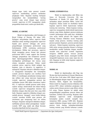 dengan tugas (task) rutin perawat (contoh:           MODEL EXPERIENTIAL
supervisor membimbing perawat melakukan
pengkajian fisik). Kegiatan teaching bertujuan                Model ini diperkenalkan oleh Milne dan
mengenalkan dan mempraktikkan ‘nursing               James di Newcastle University UK dan
practice’ yang sesuai dengan tugas perawat           Department of Health US tahun 2005 yang
(contoh: supervisor di ICU mengajarkan teknik        merupakan adopsi penelitian Milne, Aylott dan
pengambilan darah arteri, analisa gas darah dsb).    Fitzpatrick. Dalam model ini disebutkan bahwa
                                                     kegiatan supervisi klinik keperawatan meliputi
                                                     training dan mentoring. Dalam kegiatan training,
                                                     supervisor mengajarkan teknik-teknik keperawatan
MODEL ACADEMIC                                       tertentu yang belum dipahami perawat pelaksana
        Model ini diperkenalkan oleh Farington di    (contoh: pemasangan infus pada bayi, melakukan
Royal College of Nursing UK tahun 1995.              vena sectie, teknik advance life support dsb).
Farington menyebutkan bahwa supervisi klinik         Training biasanya dilakukan secara berjenjang
dilakukan untuk membagi pengalaman supervisor        kepada setiap perawat, misalnya training pada
kepada para perawat sehingga ada proses              perawat pemula (beginner), perawat pemula-lanjut
pengembangan kemampuan professional yang             (advance). Dalam kegiatan mentoring, supervisor
berkelanjutan (CPD; continuing professional          lebih mirip seorang penasihat dimana ia bertugas
development). Dilihat dari prosesnya, supervisi      memberikan nasihat berkaitan dengan masalah-
klinik merupakan proses formal dari perawat          masalah rutin sehari-hari (contoh: bagaimana
professional (RN’s) untuk support dan learning       mengurus ASKES pasien, mencari perawat
sehingga pengetahuan dan kompetensi perawat          pengganti yang tidak masuk, menengahi konflik,
dapat dipertanggungjawabkan sehingga pasien          mengambil keputusan secara cepat, tepat dan etis
mendapatkan perlindungan dan merasa aman             dsb). Kegiatan ini lebih mirip kegiatan supportive
                                                     dalam model academic.
selama menjalani perawatan. Dalam model
academic proses supervise klinik meliputi tiga
kegiatan, yaitu a) educative, b) supportive, c)
managerial. Kegiatan educative dilakukan dengan:     MODEL 4S
1) mengajarkan ketrampilan dan kemampuan
(contoh: perawat diajarkan cara membaca hasil                 Model ini diperkenalkan oleh Page dan
EKG); 2) membangun pemahaman tentang reaksi          Wosket dari hasil penelitian di Greater Manchester
dan refleksi dari setiap intervensi keperawatan      UK dan New York tahun 1995. Model supervisor
(contoh: supervisor mengajarkan perawat dan          ini dikembangkan dengan empat (4) strategi, yaitu
melibatkan pasien DM dalam demontrasi injeksi        Structure, Skills, Support dan Sustainability.
SC); 3) supervisor melatih perawat untuk meng-       Dalam model ini, kegiatan structure dilakukan oleh
explore strategi, teknik-teknik lain dalam bekerja   perawat RN’s dalam melakukan pengkajian dan
(contoh: supervisor mengajarkan merawat luka         asuhan pasien dimana perawat yang dibina sekitar
dekubitus dengan obat-obat jenis baru yang lebih     6-8 orang. Tujuan kegiatan ini adalah untuk
baik). Kegiatan supportive dilakukan dengan cara:    mengembangkan pengalaman perawat dalam hal
melatih perawat ‘menggali’ emosi ketika bekerja      konsultasi, fasilitasi dan assisting. Kegiatan skills
(contoh: meredam konflik antar perawat, job          dilakukan     supervisor     untuk     meningkatkan
enrichment agar mengurangi burn out selama           ketrampilan praktis (contoh: menjahit luka,
bertugas). Kegiatan managerial dilakukan dengan:     interpretasi EKG, pasang CAPD dsb). Kegiatan
melibatkan perawat dalam peningkatkan ‘standar’      support dilakukan dengan tujuan untuk will keep
(contoh: SOP yang sudah ada dikaji bersama           practice fresh, sharing, kebutuhan-kebutuhan
kemudian diperbaiki hal-hal yang perlu).             training tertentu yang bernilai kebaruan (contoh:

   Model-Model Supervisi Keperawatan …(Supratman dan Agus Sudaryanto)                               195
 