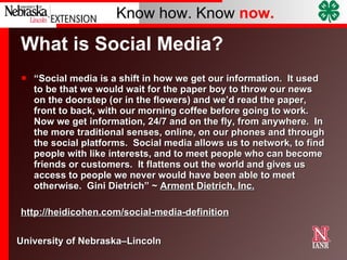 What is Social Media?  “ Social media is a shift in how we get our information.  It used to be that we would wait for the paper boy to throw our news on the doorstep (or in the flowers) and we’d read the paper, front to back, with our morning coffee before going to work.  Now we get information, 24/7 and on the fly, from anywhere.  In the more traditional senses, online, on our phones and through the social platforms.  Social media allows us to network, to find people with like interests, and to meet people who can become friends or customers.  It flattens out the world and gives us access to people we never would have been able to meet otherwise.  Gini Dietrich” ~  Arment Dietrich, Inc. http://heidicohen.com/social-media-definition 