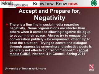 Accept and Prepare for,  Negativity There is a fine line in social media regarding negativity.  Some organizations are stricter than others when it comes to allowing negative dialogue to occur in their space.  Always try to engage the conversation publicly – be responsive, offer help to ease the situation.  Trying to control the dialogue through aggressive screening and selective posts is generally not effective or recommended.”  -  social media GUIDE , National 4-H Council, Spring 2011 