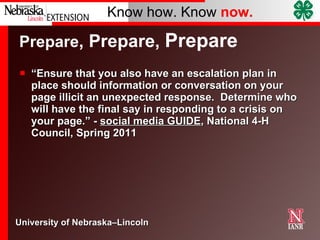 Prepare , Prepare,  Prepare “ Ensure that you also have an escalation plan in place should information or conversation on your page illicit an unexpected response.  Determine who will have the final say in responding to a crisis on your page.” -  social media GUIDE , National 4-H Council, Spring 2011 
