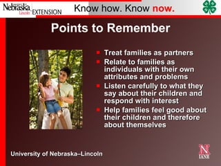 Points to Remember Treat families as partners Relate to families as individuals with their own attributes and problems Listen carefully to what they say about their children and respond with interest Help families feel good about their children and therefore about themselves 