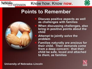 Points to Remember Discuss positive aspects as well as challenges with families When discussing challenges, also bring in positive points about the child  Attempt to jointly solve the problem Families naturally are anxious for their child.  Their demands come from a deep concern:  that their child be safe, loved and attached to  them , as families 