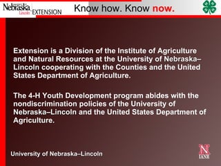 Extension is a Division of the Institute of Agriculture and Natural Resources at the University of  Nebraska–Lincoln  cooperating with the Counties and the United States Department of Agriculture. The 4-H Youth Development program abides with the nondiscrimination policies of the University of  Nebraska–Lincoln  and the United States Department of Agriculture. 
