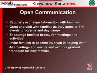 Open Communication  Regularly exchange information with families Greet and visit with families as they come to 4-H events, programs and day camps Encourage families to stay for meetings and activities Invite families to become involved in helping with 4-H meetings and events and set up a gradual transition for new families 