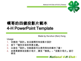 National 4-H Club of R.O.C.(Taiwan)
嘴哥的四健投影片範本
4-H PowerPoint Template
Usage
1. 切換到『設計』並且展開所有投影片設計
2. 按下『儲存目前的佈景主題』
3. 以後在『設計』功能區就可以使用現在的範本了歐！
4. 如果需要修改投影片母片，請至『檢視』→『投影片母片』進行
修改
Made by Hui-shun (Ken) Hung
 