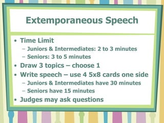 Prepared SpeechTime LimitJuniors: 3 to 5 minutesIntermediates & Seniors: 4 to 6 minutesContestants may speak on any topic.Note cards containing an outline allowedNote cards given to judges at the endDo not introduce yourselfJudges may ask questions