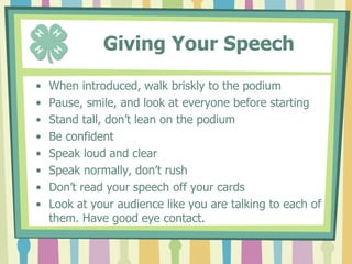       Writing Your SpeechUse the 4-H Public Speaking WorksheetDecide on a topicCreate an outline Research your topicOrganize your points and decide on a sequenceCreate a friendly, catchy, memorable introductionSum up your talk in your summaryWrite your speech out on 3 x 5 cards to practice