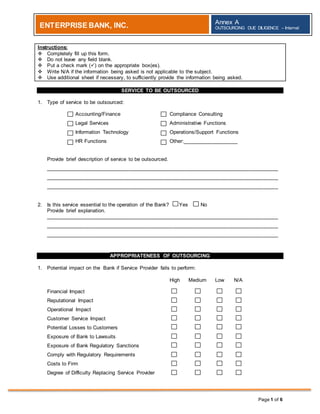 Page 1 of 6
ENTERPRISE BANK, INC. Annex A
OUTSOURCING DUE DILIGENCE – Internal
Instructions:
 Completely fill up this form.
 Do not leave any field blank.
 Put a check mark () on the appropriate box(es).
 Write N/A if the information being asked is not applicable to the subject.
 Use additional sheet if necessary, to sufficiently provide the information being asked.
SERVICE TO BE OUTSOURCED
1. Type of service to be outsourced:
Accounting/Finance Compliance Consulting
Legal Services Administrative Functions
Information Technology Operations/Support Functions
HR Functions Other:___________________
Provide brief description of service to be outsourced.
________________________________________________________________________________
________________________________________________________________________________
________________________________________________________________________________
2. Is this service essential to the operation of the Bank? Yes No
Provide brief explanation.
________________________________________________________________________________
________________________________________________________________________________
________________________________________________________________________________
APPROPRIATENESS OF OUTSOURCING
1. Potential impact on the Bank if Service Provider fails to perform:
High Medium Low N/A
Financial Impact
Reputational Impact
Operational Impact
Customer Service Impact
Potential Losses to Customers
Exposure of Bank to Lawsuits
Exposure of Bank Regulatory Sanctions
Comply with Regulatory Requirements
Costs to Firm
Degree of Difficulty Replacing Service Provider
v
v
v
v
v
v
v
v
v
v
v
v
v
v
v
v
v
v
v
v
v
v
 