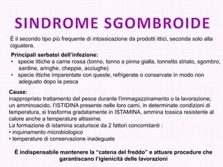 È il secondo tipo più frequente di intossicazione da prodotti ittici, seconda solo alla 
ciguatera. 
Principali serbatoi dell’infezione: 
•specie ittiche a carne rossa (tonno, tonno a pinna gialla, tonnetto striato, sgombro, 
sardine, aringhe, cheppie, acciughe) 
•specie ittiche imparentate con queste, refrigerate o conservate in modo non 
adeguato dopo la pesca 
Cause: 
inappropriato trattamento del pesce durante l'immagazzinamento o la lavorazione; un amminoacido, l’ISTIDINA presente nelle loro carni, in determinate condizioni di temperatura, si trasforma gradatamente in ISTAMINA, ammina tossica resistente al calore anche a temperature altissime. 
La formazione di istamina scaturisce da 2 fattori concomitanti : 
• inquinamento microbiologico 
• temperature di conservazione inadeguate 
È indispensabile mantenere la “catena del freddo” e attuare procedure che garantiscano l’igienicità delle lavorazioni  