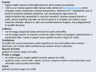 Latticini: 
•nei formaggi stagionati basta eliminare la parte ammuffita 
•nei formaggi freschi le tossine contenute nella muffa si propagano rapidamente in particolare latte, ricotta e yogurt vanno gettati al primo segno di muffa. 
Confetture: 
la muffa che si può presentare sulla superficie di una marmellata deve essere eliminata, ma il resto della confettura può essere ancora utilizzata. Succhi di frutta: 
gettarli al minimo segno di muffa. 
Frutta e ortaggi: 
•se molto succosi meglio gettarli quando appare la muffa 
•quelli più sodi, come mele, carote, zucche, possono essere consumati dopo aver eliminato tutta la parte ammuffita. 
Carni: 
gettarle al primo segno di muffa. 
Il pane: 
•l'igiene delle camere di fermalievitazionedeve essere scrupolosa. 
•I teli su cui il pane appena fatto riposa nella camera difermalievitazione(dove l'impasto viene mantenuto a bassa temperatura -inferiore ai 4°-impedendo così ai lieviti di produrre anidride carbonica, ma consentendo agli enzimi la trasformazione dei carboidrati in zuccheri semplici), devono essere bianchi e puliti, senza macchie colorate: se dove il pane è a contatto con il telo ci sono macchie colorate, allora è in atto una contaminazione fungina, che pregiudicherà la qualità del pane.  
