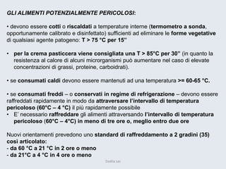 GLI ALIMENTI POTENZIALMENTE PERICOLOSI: 
• devono essere cotti o riscaldati a temperature interne (termometro a sonda, opportunamente calibrato e disinfettato) sufficienti ad eliminare le forme vegetative di qualsiasi agente patogeno: T > 75 °C per 15” 
•per la crema pasticcera viene consigliata una T > 85°C per 30” (in quanto la resistenza al calore di alcuni microrganismi può aumentare nel caso di elevate concentrazioni di grassi, proteine, carboidrati). 
• se consumati caldi devono essere mantenuti ad una temperatura >= 60-65 °C. 
• se consumati freddi –o conservati in regime di refrigerazione –devono essere raffreddati rapidamente in modo da attraversare l’intervallo di temperatura pericoloso (60°C –4 °C) il più rapidamente possibile 
•E’ necessario raffreddare gli alimenti attraversando l’intervallo di temperatura pericoloso (60°C –4°C) in meno di tre ore o, meglio entro due ore 
Nuovi orientamenti prevedono uno standard di raffreddamento a 2 gradini (35) così articolato: 
-da 60 °C a 21 °C in 2 ore o meno 
-da 21°C a 4 °C in 4 ore o meno 
Dadila sas 
 