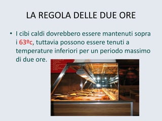 LA REGOLA DELLE DUE ORE 
•I cibi caldi dovrebbero essere mantenuti sopra i 63ºc, tuttavia possono essere tenuti a temperature inferiori per un periodo massimo di due ore.  