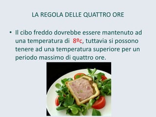 LA REGOLA DELLE QUATTRO ORE 
•Il cibo freddo dovrebbe essere mantenuto ad una temperatura di 8ºc, tuttavia si possono tenere ad una temperatura superiore per un periodo massimo di quattro ore.  