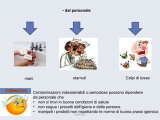 • dal personale 
Contaminazioni indesiderabili o pericolose possono dipendere 
da personale che 
•non si trovi in buone condizioni di salute 
•non segua i precetti dell’igiene e della persona 
•manipoli i prodotti non rispettando le norme di buona prassi igienica; 
mani 
starnuti 
Colpi di tosse 
Dadila sas 
