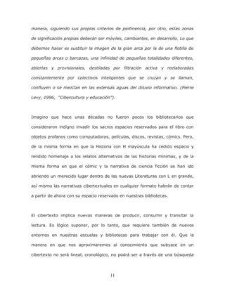 11
manera, siguiendo sus propios criterios de pertinencia, por otro, estas zonas
de significación propias deberán ser móviles, cambiantes, en desarrollo. Lo que
debemos hacer es sustituir la imagen de la gran arca por la de una flotilla de
pequeñas arcas o barcazas, una infinidad de pequeñas totalidades diferentes,
abiertas y provisionales, destiladas por filtración activa y reelaboradas
constantemente por colectivos inteligentes que se cruzan y se llaman,
confluyen o se mezclan en las extensas aguas del diluvio informativo. (Pierre
Levy, 1996, “Cibercultura y educación”).
Imagino que hace unas décadas no fueron pocos los bibliotecarios que
consideraron indigno invadir los sacros espacios reservados para el libro con
objetos profanos como computadoras, películas, discos, revistas, cómics. Pero,
de la misma forma en que la Historia con H mayúscula ha cedido espacio y
rendido homenaje a los relatos alternativos de las historias mínimas, y de la
misma forma en que el cómic y la narrativa de ciencia ficción se han ido
abriendo un merecido lugar dentro de las nuevas Literaturas con L en grande,
así mismo las narrativas cibertextuales en cualquier formato habrán de contar
a partir de ahora con su espacio reservado en nuestras bibliotecas.
El cibertexto implica nuevas maneras de producir, consumir y transitar la
lectura. Es lógico suponer, por lo tanto, que requiere también de nuevos
entornos en nuestras escuelas y bibliotecas para trabajar con él. Que la
manera en que nos aproximaremos al conocimiento que subyace en un
cibertexto no será lineal, cronológico, no podrá ser a través de una búsqueda
 