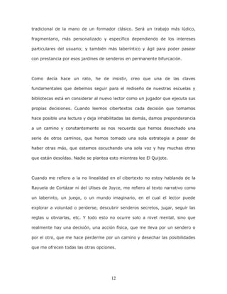 12
tradicional de la mano de un formador clásico. Será un trabajo más lúdico,
fragmentario, más personalizado y específico dependiendo de los intereses
particulares del usuario; y también más laberíntico y ágil para poder pasear
con prestancia por esos jardines de senderos en permanente bifurcación.
Como decía hace un rato, he de insistir, creo que una de las claves
fundamentales que debemos seguir para el rediseño de nuestras escuelas y
bibliotecas está en considerar al nuevo lector como un jugador que ejecuta sus
propias decisiones. Cuando leemos cibertextos cada decisión que tomamos
hace posible una lectura y deja inhabilitadas las demás, damos preponderancia
a un camino y constantemente se nos recuerda que hemos desechado una
serie de otros caminos, que hemos tomado una sola estrategia a pesar de
haber otras más, que estamos escuchando una sola voz y hay muchas otras
que están desoídas. Nadie se plantea esto mientras lee El Quijote.
Cuando me refiero a la no linealidad en el cibertexto no estoy hablando de la
Rayuela de Cortázar ni del Ulises de Joyce, me refiero al texto narrativo como
un laberinto, un juego, o un mundo imaginario, en el cual el lector puede
explorar a voluntad o perderse, descubrir senderos secretos, jugar, seguir las
reglas u obviarlas, etc. Y todo esto no ocurre solo a nivel mental, sino que
realmente hay una decisión, una acción física, que me lleva por un sendero o
por el otro, que me hace perderme por un camino y desechar las posibilidades
que me ofrecen todas las otras opciones.
 