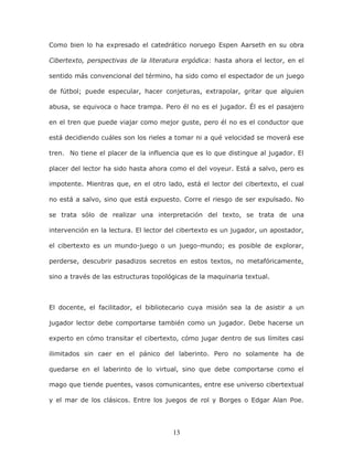 13
Como bien lo ha expresado el catedrático noruego Espen Aarseth en su obra
Cibertexto, perspectivas de la literatura ergódica: hasta ahora el lector, en el
sentido más convencional del término, ha sido como el espectador de un juego
de fútbol; puede especular, hacer conjeturas, extrapolar, gritar que alguien
abusa, se equivoca o hace trampa. Pero él no es el jugador. Él es el pasajero
en el tren que puede viajar como mejor guste, pero él no es el conductor que
está decidiendo cuáles son los rieles a tomar ni a qué velocidad se moverá ese
tren. No tiene el placer de la influencia que es lo que distingue al jugador. El
placer del lector ha sido hasta ahora como el del voyeur. Está a salvo, pero es
impotente. Mientras que, en el otro lado, está el lector del cibertexto, el cual
no está a salvo, sino que está expuesto. Corre el riesgo de ser expulsado. No
se trata sólo de realizar una interpretación del texto, se trata de una
intervención en la lectura. El lector del cibertexto es un jugador, un apostador,
el cibertexto es un mundo-juego o un juego-mundo; es posible de explorar,
perderse, descubrir pasadizos secretos en estos textos, no metafóricamente,
sino a través de las estructuras topológicas de la maquinaria textual.
El docente, el facilitador, el bibliotecario cuya misión sea la de asistir a un
jugador lector debe comportarse también como un jugador. Debe hacerse un
experto en cómo transitar el cibertexto, cómo jugar dentro de sus límites casi
ilimitados sin caer en el pánico del laberinto. Pero no solamente ha de
quedarse en el laberinto de lo virtual, sino que debe comportarse como el
mago que tiende puentes, vasos comunicantes, entre ese universo cibertextual
y el mar de los clásicos. Entre los juegos de rol y Borges o Edgar Alan Poe.
 