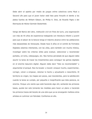 14
Debe abrir el apetito por medio de juegos online colectivos como Myst o
Second Life para que el joven lector esté listo para hincarle el diente a los
platos fuertes de William Gibson, de Phillip K. Dick, de Ricardo Piglia o del
Eternauta de Héctor Germán Oesterheld.
Vengo del Banco del Libro, institución civil sin fines de lucro, una organización
con más de 45 años de experiencia trabajando con literatura infantil y juvenil
para que el placer de la lectura tenga el máximo alcance entre las poblaciones
más desasistidas de Venezuela. Desde hace 6 años en el comité de Formatos
Digitales estamos intentando, con las uñas, pero también con mucha mística,
investigar sobre los criterios útiles para evaluar, seleccionar y recomendar
portales, cd roms, videojuegos, etc. Nos hemos percatado de que alguien debe
asumir la tarea de trazar los lineamientos para conseguir las gemas digitales
en el enorme basurero digital. Alguien debe decir “Esto es recomendable” y
argumentar el porqué. Nos ha tocado -y tocará- ensayar mucho, experimentar,
corregir, volver a empezar, retomar lo hecho y actualizarlo o reescribirlo. El
territorio es virgen, los mapas son pocos, casi inexistentes, pero la satisfacción
cuando la tarea se cumple, por pequeña e insignificante que ésta parezca, es
enorme. Porque uno siente que está haciendo algo útil, sentando las primeras
bases, quizás tan solo tomando las medidas para hacer un plano o haciendo
los primeros trazos del boceto de una obra que ya se encargarán mañana otros
artistas en culminar con felicidad. Confiemos en ello.
 