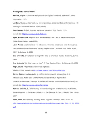 16
Bibliografía consultada:
Aarseth, Espen. Cybertext: Perspectives on Ergodic Literature. Baltimore: Johns
Hopkins UP, 1997.
Landow, George. Hipertexto. La convergencia de la teoría crítica contemporánea y la
tecnología. Barcelona: Paidós. 1992 (1995).
Juul, Jesper. A clash between game and narrative. M.A. Thesis. 1999.
tomado de: http://www.jesperjuul.dk/thesis
Ryan, Marie-Laure. Beyond Myth and Metaphor: The Case of Narrative in Digital
Media. Copenhague, mazo 2001.
Lévy, Pierre. La cibercultura y la educación. Ponencia presentada ante el encuentro
The University in the Infomation Society. Organización Columbus. Sao Paulo, Brasil,
23-25 de Octubre de 1996.
Eco, Umberto Apocalípticos e integrados ante la cultura de masas, Barcelona, Lumen
1988,
Eco, Umberto “Un futuro para el libro”, El País, Babelia, 236, 4 de Mayo, p. 19. 1996
Regil, Laura. "Hipermedia: laberintos digitales".
México (2001), tomado de http://www.narxiso.com/hipermedia.html
Borràs Castanyer, Laura. De la estética de la recepción a la estética de la
interactividad. Notas para una hermenéutica de la lectura hipertextual
Universitat Oberta de Catalunya HERMENEIA /Internet Interdisciplinary Institute (IN3)
tomado de: http://www.uoc.ed/in3/hermeneia
Romera Castillo, J., “Literatura y nuevas tecnologías”, en Literatura y multimedia,
Romera Castillo, J., Gutiérrez Carbajo, F. y García-Page, M.(eds.), Madrid, Visor Libros.
1997
Veen, Wim, Net Learning, teaching Homo Zappiens. Ponencia 2005, citada en:
http://www.etwinning.de/aktuelles/veranstaltungen/dokus/Vortrag_Veen_19_09_2005
.pdf
 