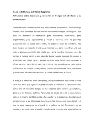 2
Hacia la biblioteca del Homo Zappiens:
Reflexiones sobre tecnología y educación en tiempos del cibertexto y su
lector-jugador.
Comenzaré por confesar que no soy precisamente un optimista; y sin embargo
intento tener confianza ante el devenir de nuestros tiempos tecnológicos. Nos
tocó un momento de transición, para ingeniarnos alternativas, para
experimentar, para equivocarnos y volver a ensayar; pero no podemos
quedarnos con las cosas como están, no podemos dejar de intentarlo. Nos
tocó, insisto, un instante crucial para repensarnos, para reconstruir una vez
más y permanentemente ese relato que arma nuestra memoria, que da
sentido a nuestro canon y que, además, busca nuevas maneras de abordar y
ensamblar ese nuevo canon. Nuevas opciones para decidir qué conservar y
cómo hacerlo, para decidir con los criterios que consideremos más justos
quiénes son los nuevos consagrados y quiénes se quedan por fuera, qué cosas
guardaremos para rendirles tributo y a cuáles apartaremos al olvido.
Y aunque el panorama pinta vertiginoso, aunque la tarea se nos asome titánica
“aún más difícil que tejer una cuerda de arena o amonedar el tiempo sin cara”
como diría el inevitable Borges, no hay razones para ponerse apocalípticos,
para caer en histerias del tipo: “el mundo se acabó tal como lo conocíamos,
esta es la muerte del libro, adiós a la escuela y a la academia, despidamos al
conocimiento, a las bibliotecas, han llegado los tiempos del caos digital y el
que no sepa navegarlos se ahogará en el océano de la información”. No es
necesario sucumbir ante el agobio, simplemente tenemos que apertrecharnos
 