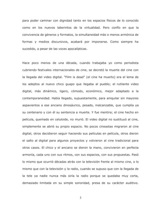 3
para poder caminar con dignidad tanto en los espacios físicos de lo conocido
como en los nuevos laberintos de la virtualidad. Pero confío en que la
convivencia de géneros y formatos, la simultaneidad más o menos armónica de
formas y medios discursivos, acabará por imponerse. Como siempre ha
sucedido, a pesar de las voces apocalípticas.
Hace poco menos de una década, cuando trabajaba yo como periodista
cubriendo festivales internacionales de cine, se decretó la muerte del cine con
la llegada del video digital. “Film is dead” (el cine ha muerto) era el lema de
los adeptos al nuevo chico guapo que llegaba al pueblo; el rutilante video
digital, más dinámico, ligero, cómodo, económico, mejor adaptado a la
contemporaneidad. Había llegado, supuestamente, para aniquilar sin mayores
aspavientos a ese anciano dinosáurico, pesado, inalcanzable, que cumplía ya
su centenario y con él su sentencia a muerte. Y fue mentira; el cine hecho en
película, quemado en celuloide, no murió. El video digital no sustituyó al cine,
simplemente se abrió su propio espacio. No pocos cineastas migraron al cine
digital, otros decidieron seguir haciendo sus películas en película, otros dieron
el salto al digital para algunos proyectos y volvieron al cine tradicional para
otros casos. El chico y el anciano se dieron la mano, convivieron en perfecta
armonía, cada uno con sus ritmos, con sus espacios, con sus propuestas. Pasó
lo mismo que ocurrió décadas atrás con la televisión frente al mismo cine, o lo
mismo que con la televisión y la radio, cuando se supuso que con la llegada de
la tele ya nadie nunca más oiría la radio porque se quedaba muy corta,
demasiado limitada en su simple sonoridad, presa de su carácter auditivo.
 