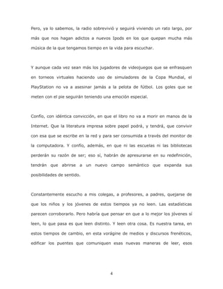 4
Pero, ya lo sabemos, la radio sobrevivió y seguirá viviendo un rato largo, por
más que nos hagan adictos a nuevos Ipods en los que quepan mucha más
música de la que tengamos tiempo en la vida para escuchar.
Y aunque cada vez sean más los jugadores de videojuegos que se enfrasquen
en torneos virtuales haciendo uso de simuladores de la Copa Mundial, el
PlayStation no va a asesinar jamás a la pelota de fútbol. Los goles que se
meten con el pie seguirán teniendo una emoción especial.
Confío, con idéntica convicción, en que el libro no va a morir en manos de la
Internet. Que la literatura impresa sobre papel podrá, y tendrá, que convivir
con esa que se escribe en la red y para ser consumida a través del monitor de
la computadora. Y confío, además, en que ni las escuelas ni las bibliotecas
perderán su razón de ser; eso sí, habrán de apresurarse en su redefinición,
tendrán que abrirse a un nuevo campo semántico que expanda sus
posibilidades de sentido.
Constantemente escucho a mis colegas, a profesores, a padres, quejarse de
que los niños y los jóvenes de estos tiempos ya no leen. Las estadísticas
parecen corroborarlo. Pero habría que pensar en que a lo mejor los jóvenes sí
leen, lo que pasa es que leen distinto. Y leen otra cosa. Es nuestra tarea, en
estos tiempos de cambio, en esta vorágine de medios y discursos frenéticos,
edificar los puentes que comuniquen esas nuevas maneras de leer, esos
 