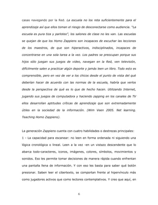 6
casas navegando por la Red. La escuela no los reta suficientemente para el
aprendizaje así que ellos toman el riesgo de desconectarse como audiencia. “La
escuela es pura tiza y parloteo”, los salones de clase no les van. Las escuelas
se quejan de que los Homo Zappiens son incapaces de escuchar las lecciones
de los maestros, de que son hiperactivos, indisciplinados, incapaces de
concentrarse en una sola tarea a la vez. Los padres se preocupan porque sus
hijos sólo juegan sus juegos de video, navegan en la Red, ven televisión,
difícilmente salen a practicar algún deporte y jamás leen un libro. Todo esto es
comprensible, pero en vez de ver a los chicos desde el punto de vista del qué
deberían hacer de acuerdo con las normas de la escuela, habría que verlos
desde la perspectiva de qué es lo que de hecho hacen. Utilizando Internet,
jugando sus juegos de computadora y haciendo zapping en los canales de TV
ellos desarrollan aptitudes críticas de aprendizaje que son extremadamente
útiles en la sociedad de la información. (Wim Veen 2005. Net learning.
Teaching Homo Zappiens).
La generación Zappiens cuenta con cuatro habilidades o destrezas principales:
1 - La capacidad para escanear: no leen en forma ordenada ni siguiendo una
lógica cronológica o lineal. Leen a la vez -en un vistazo descendente que lo
abarca todo-caracteres, iconos, imágenes, colores, símbolos, movimientos y
sonidos. Eso les permite tomar decisiones de manera rápida cuando enfrentan
una pantalla llena de información. Y con eso les basta para saber qué botón
presionar. Saben leer el cibertexto, se comportan frente al hipervínculo más
como jugadores activos que como lectores contemplativos. Y creo que aquí, en
 