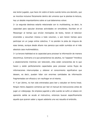 7
ese lector-jugador, que hace clic sobre el texto cuando toma una decisión, que
se moviliza inclusive físicamente dentro del universo que le plantea la lectura,
hay un detalle importantísimo sobre el cual deberemos volver.
2- La segunda destreza estaría relacionada con lo multitasking, es decir, la
capacidad para ejecutar diversas actividades en simultáneo. Escriben en el
Messenger al tiempo que envían mensajitos de texto, tienen el televisor
encendido y escuchan música a todo volumen, y aún tienen tiempo para
participar en un juego online colectivo. Y no pierden la pista de ninguna de
esas tareas, aunque desde afuera nos parezca que están sumidos en el más
absoluto caos multimediático.
3- La tercera habilidad es la capacidad para procesar la información de manera
discontinua. Contrario a lo que pensaríamos los adultos, no “zappean” frenética
y aleatoriamente mientras ven televisión, ellos están conscientes de lo que
hacen y están perfectamente capacitados para procesar varios flujos de
informaciones interrumpidas y obtener el conocimiento significativo que
desean, es decir, pueden lidiar con enormes cantidades de información
fragmentadas con eficacia y sin naufragar en el intento.
4- Y por último, no han sido entrenados para leer y estudiar en forma lineal.
Ningún Homo Zappiens comienza por leer el manual de instrucciones antes de
jugar un videojuego. Se empieza jugando y sólo cuando se sufre un atasco sin
aparente salida se acude al instructivo, entonces buscan específicamente
aquello que quieren saber y siguen adelante una vez resuelto el embrollo.
 