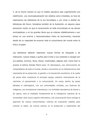 9
Y, de la misma manera en que el modelo educativo pide urgentemente una
redefinición, una reconceptualización tan drástica como inmediata, es hora de
repensarnos las bibliotecas de la era tecnológica y con miras a diseñar las
bibliotecas del futuro. Herederas también de la Ilustración, en algunos casos
parecieran insistir en que el conocimiento se halla encumbrado en las alturas
enciclopédicas y en los grandes libros que se ordenan alfabéticamente o por
temas en una enorme y descorazonadora hilera de documentos, haciendo
alarde de su capacidad de encerrar todo el conocimiento del mundo entre la
tinta y el papel.
Las bibliotecas deberán ingeniarse nuevas formas de búsqueda y de
indexación, nuevos mapas y guiños para invitar a sus visitantes a navegar por
sus pasillos, archivos, libros, discos, multimedias, páginas web. Como bien lo
avizora el teórico francés Pierre Levy: El ciberespacio, esa interconexión de
computadoras de todo el mundo, tiende a convertirse en la infraestructura más
importante de la producción, la gestión y la transacción económica. A la vuelta
de pocos años constituirá el principal equipo colectivo internacional de la
memoria, el pensamiento y la comunicación. En suma, dentro de pocas
décadas el ciberespacio, con sus comunidades virtuales, sus reservas de
imágenes, sus simulaciones interactivas y su ilimitable abundancia de textos y
de signos, será el mediador fundamental de la inteligencia colectiva de la
humanidad. Este nuevo soporte informativo y de comunicación lleva consigo la
aparición de nuevos conocimientos, criterios de evaluación inéditos para
orientar el saber, de nuevos actores en la producción y tratamiento del
 
