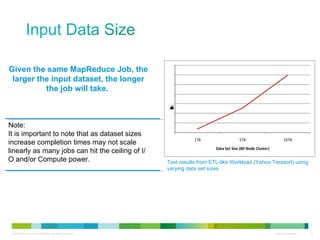 Given the same MapReduce Job, the larger the input dataset, the longer the job will take.  Note: It is important to note that as dataset sizes increase completion times may not scale linearly as many jobs can hit the ceiling of I/O and/or Compute power. Test results from ETL-like Workload (Yahoo Terasort) using varying data set sizes.  