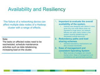 The failure of a networking device can affect multiple data nodes of a Hadoop cluster with a range of effects. Note: The tasks on affected nodes need to be rescheduled, schedule maintenance activities such as data rebalancing, increasing load on the cluster. Important to evaluate the overall availability of the system. Hadoop was designed with failure in mind, given any one node failure does not represent a huge issue, but network failures can span many nodes in the system causing rebalancing and decreased overall resources. Redundancy paths and load sharing schemes. General redundancy mechanisms can also increase bandwidth. Ease of management and consistent Operating System Main sources of outages can include human error. Ease of management and consistency are general best practices. 