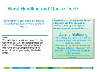 Several HDFS operations and phases of MapReduce jobs are very bursty in nature Note: The extent of bursts largely depend on the type of job (ETL vs. BI). Bursty phases can include replication of data (either importing into HDFS or output replication) and the output of the mappers during the shuffle phase. A network that cannot handle bursts effectively will drop packets, so optimal buffering is needed in network devices to absorb bursts. Optimal Buffering Given large enough incast, TCP will collapse at some point no matter how large the buffer Well studied by multiple universities Alternate solutions (Changing TCP behavior) proposed rather than Huge buffer switches ( http://simula. stanford .edu/sedcl/files/dc tcp -final.pdf ) 