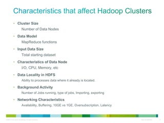 Cluster Size Number of Data Nodes Data Model MapReduce functions Input Data Size Total starting dataset Characteristics of Data Node I/O, CPU, Memory, etc Data Locality in HDFS Ability to processes data where it already is located. Background Activity Number of Jobs running, type of jobs, Importing, exporting Networking Characteristics Availability, Buffering, 10GE vs 1GE, Oversubscription, Latency 