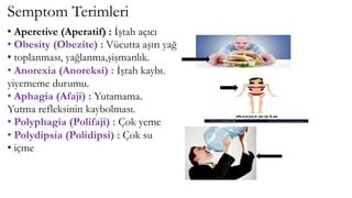 Semptom Terimleri
• Aperetive (Aperatif) : İştah açıcı
• Obesity (Obezite) : Vücutta aşırı yağ
• toplanması, yağlanma,şişmanlık.
• Anorexia (Anoreksi) : İştah kaybı.
yiyememe durumu.
• Aphagia (Afaji) : Yutamama.
Yutma refleksinin kaybolması.
• Polyphagia (Polifaji) : Çok yeme
• Polydipsia (Polidipsi) : Çok su
• içme
 