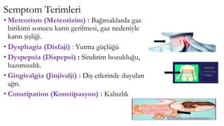 Semptom Terimleri
• Meteorism (Meteorizim) : Bağırsaklarda gaz
birikimi sonucu karın gerilmesi, gaz nedeniyle
karın şişliği.
• Dysphagia (Disfaji) : Yutma güçlüğü
• Dyspepsia (Dispepsi) : Sindirim bozukluğu,
hazımsızlık.
• Gingivalgia (Jinjivalji) : Diş etlerinde duyulan
ağrı.
• Constipation (Konstipasyon) : Kabızlık
 