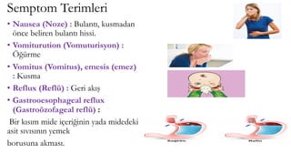 Semptom Terimleri
• Nausea (Noze) : Bulantı, kusmadan
önce beliren bulantı hissi.
• Vomiturution (Vomuturisyon) :
Öğürme
• Vomitus (Vomitus), emesis (emez)
: Kusma
• Reflux (Reflü) : Geri akış
• Gastrooesophageal reflux
(Gastroözofageal reflü) :
Bir kısım mide içeriğinin yada midedeki
asit sıvısının yemek
borusuna akması.
 