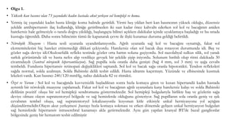 • Olgu 1.
• Yüksek kan basıncı olan 73 yaşındaki kadın hastada akut yerleşen sol hemipleji ve koma.
• Yetmiş üç yaşındaki kadın hasta kliniğe koma halinde getirildi. Yirmi beş yıldan beri kan basıncının yüksek olduğu, düzensiz
şekilde antihipertansiv ilaç kullandığı, kliniğe getirilmeden iki saat kadar önce kahvaltı ederken sol kol ve bacağının aniden
hareketsiz hale gelmesiyle o tarafa doğru yıkıldığı, başlangıçta bilinci açıkken dakikalar içinde uyuklamaya başladığı ve bu sırada
kustuğu öğrenildi. Daha sonra bilincinin tümü ile kapanarak çevre ile ilişki kuramaz duruma geldiği belirtildi.
• Nörolojik Muayene : Hasta sesli uyaranla uyandırılamıyordu. Ağrılı uyaranla sağ kol ve bacağını oynattığı, fakat sol
ekstremitelerini hiç hareket ettiremediği dikkati çekiyordu. Hareketsiz olan sol bacak dışa rotasyon durumunda idi. Baş ve
gözler sağa deviye idi.Okulosefalik refleks testinde gözler orta hattın soluna geçiyordu. Sol nazolabyal sulkus silik, sol yanak
sarkık görünümde idi ve hasta nefes alıp verdikçe gevşek bir şekilde şişip iniyordu. Solunum hırıltılı olup ritmi dakikada 30
civarındaydı (Santral nörojenik hipervantilasyon). Sağ pupilla sola oranla daha genişti (Sağ 4 mm, sol 3 mm) ve ışığa cevabı
tembeldi. Fundusta hipertansiv retinopati değişiklikleri saptandı. Sol kol ve bacak sağa oranla hipotonikti. Tendon refleksleri
sağda normal, solda azalmıştı. Solda Babinski delili tesbit edildi. Hasta idrarını kaçırmıştı. Yüzünde ve elbisesinde kusmuk
lekeleri vardı. Kan basıncı 240/120 mmHg, nabız dakikada 82 ve ritmikti.
• Özet ve Yorum : Sol kol ve bacağında kuvvetsizlik başladıktan sonra hızla komaya giren ve kusan hipertandü kadın hastada
ayrıntılı bir nörolojik muayene yapılamadı. Fakat sol kol ve bacağının ağrılı uyaranlara karşı hareketsiz kalışı ve solda Babinski
delilinin pozitif oluşu bir sol hemipleji sendromunu göstermektedir. Sol hemipleji bulgularıyla birlikte baş ve gözlerin sağa
deviye olması olayın supratentoryel bölgede ve sağ hemisferde olduğunu gösteriyor. Sağ pupillanın sola oranla geniş ve ışık
cevabının tembel oluşu, sağ supratentoryel lokalizasyonlu lezyonun kitle etkisiyle unkal herniyasyona yol açtığını
düşündürmelidir.Olayın akut yerleşmesi ,hastayı hızla komaya sokması ve erken dönemde gelişen unkal herniyasyon bulguları
sağ hemisferde hipertansiv intraserebral kanamayı akla getirmektedir. Aynı gün yapılan kranyal BT’de bazal ganglionlar
bölgesinde geniş bir hematom tesbit edilmiştir
 
